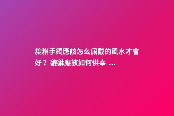 貔貅手鐲應該怎么佩戴的風水才會好？貔貅應該如何供奉？
